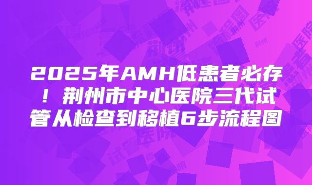2025年AMH低患者必存！荆州市中心医院三代试管从检查到移植6步流程图