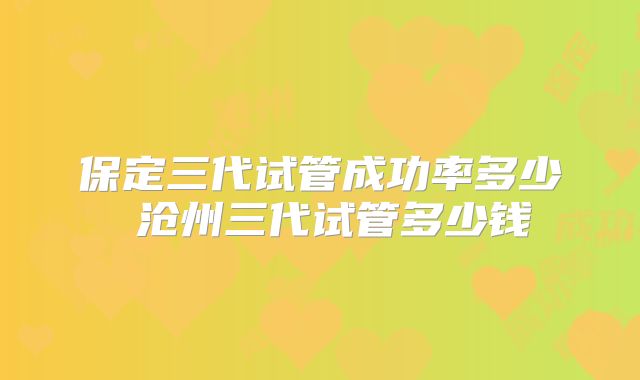 保定三代试管成功率多少 沧州三代试管多少钱