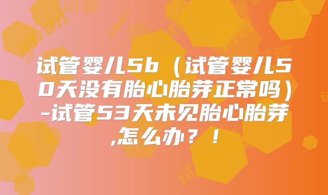试管婴儿5b（试管婴儿50天没有胎心胎芽正常吗）-试管53天未见胎心胎芽,怎么办？！