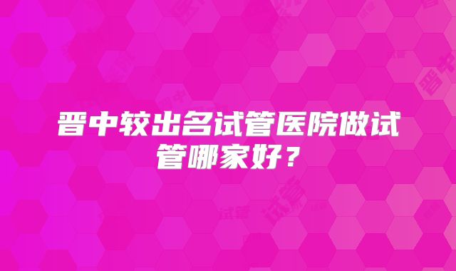 晋中较出名试管医院做试管哪家好？