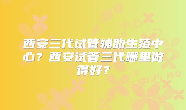 西安三代试管辅助生殖中心？西安试管三代哪里做得好？