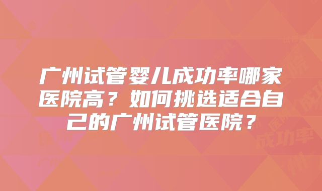 广州试管婴儿成功率哪家医院高？如何挑选适合自己的广州试管医院？