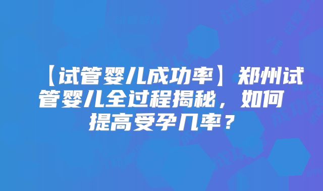 【试管婴儿成功率】郑州试管婴儿全过程揭秘，如何提高受孕几率？