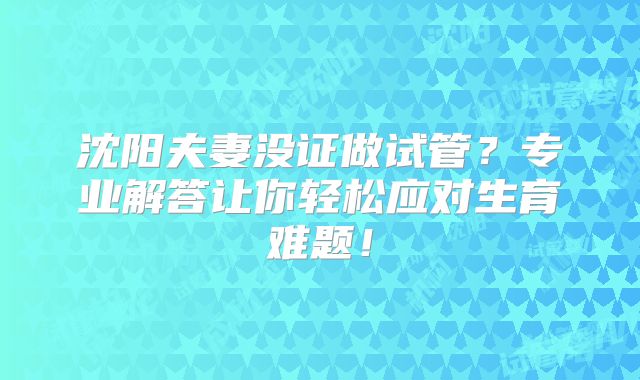 沈阳夫妻没证做试管？专业解答让你轻松应对生育难题！