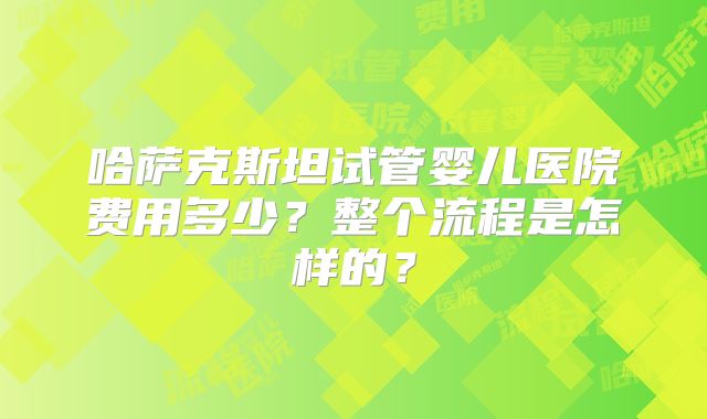哈萨克斯坦试管婴儿医院费用多少？整个流程是怎样的？