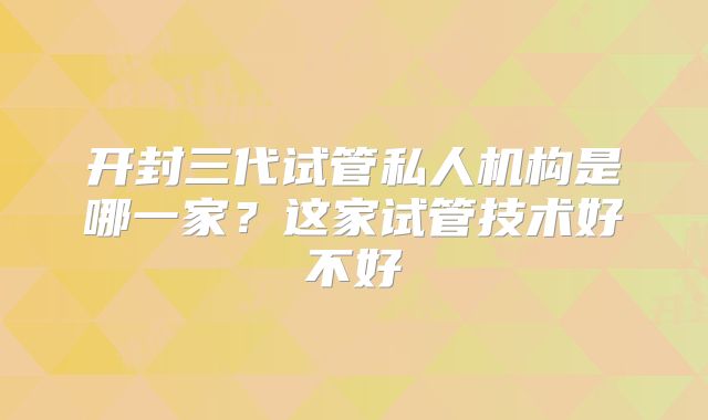 开封三代试管私人机构是哪一家？这家试管技术好不好