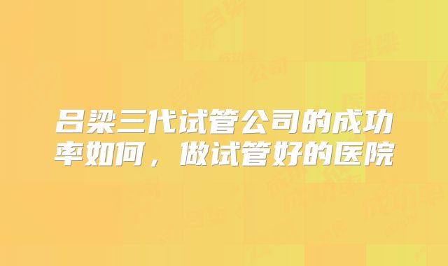吕梁三代试管公司的成功率如何，做试管好的医院