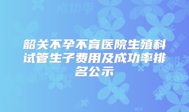 韶关不孕不育医院生殖科试管生子费用及成功率排名公示