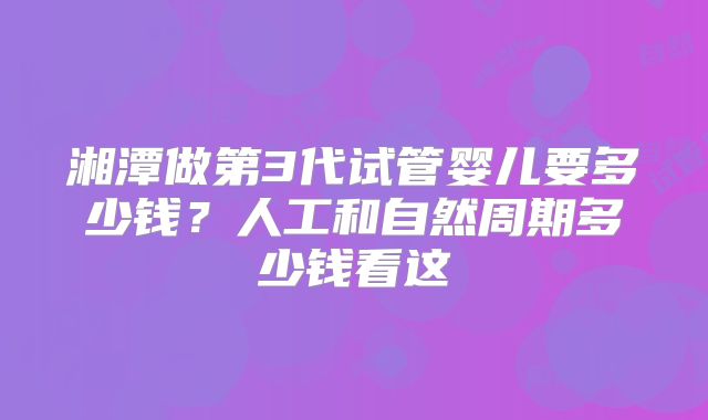 湘潭做第3代试管婴儿要多少钱？人工和自然周期多少钱看这