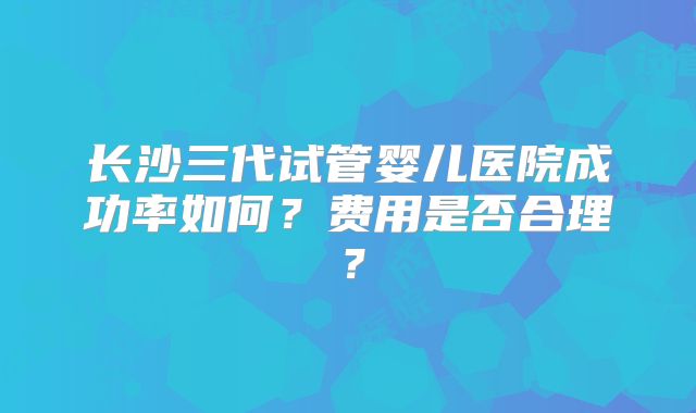 长沙三代试管婴儿医院成功率如何？费用是否合理？