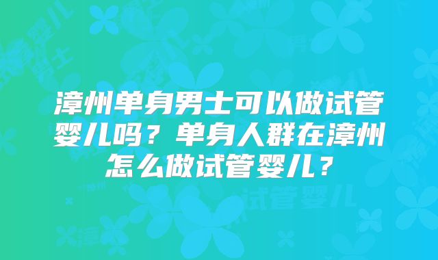 漳州单身男士可以做试管婴儿吗？单身人群在漳州怎么做试管婴儿？