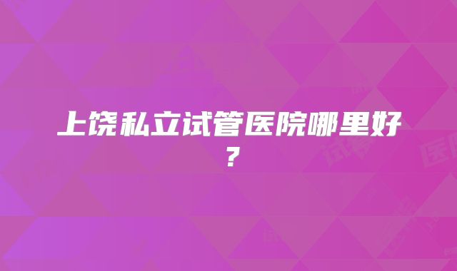 上饶私立试管医院哪里好？