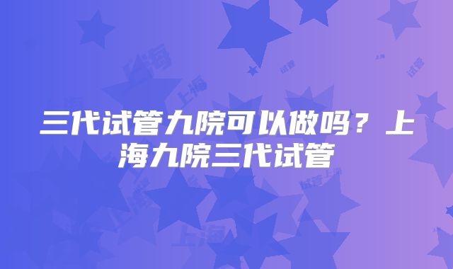 三代试管九院可以做吗？上海九院三代试管