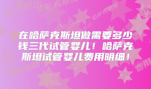 在哈萨克斯坦做需要多少钱三代试管婴儿！哈萨克斯坦试管婴儿费用明细！