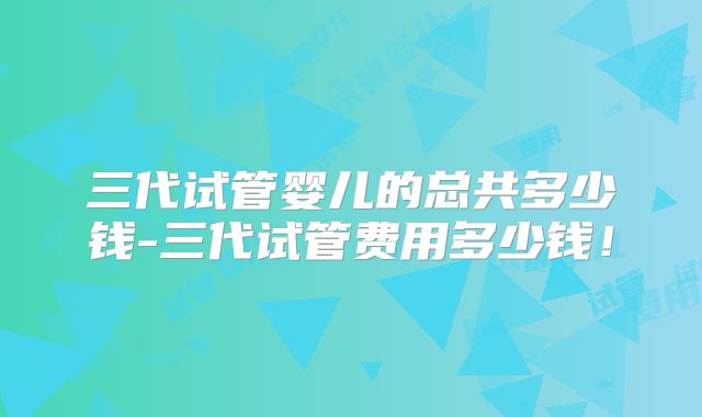三代试管婴儿的总共多少钱-三代试管费用多少钱!