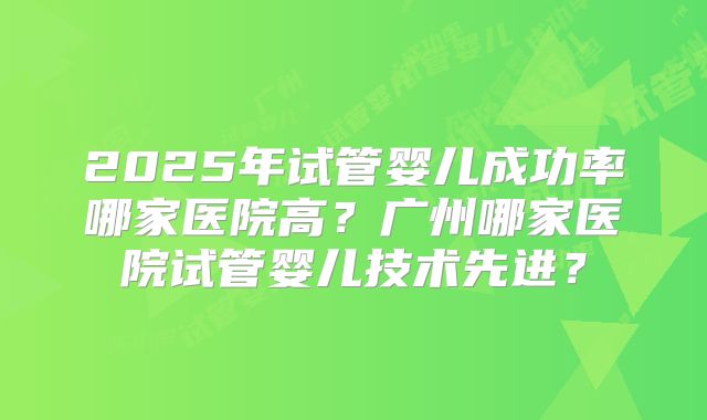 2025年试管婴儿成功率哪家医院高？广州哪家医院试管婴儿技术先进？