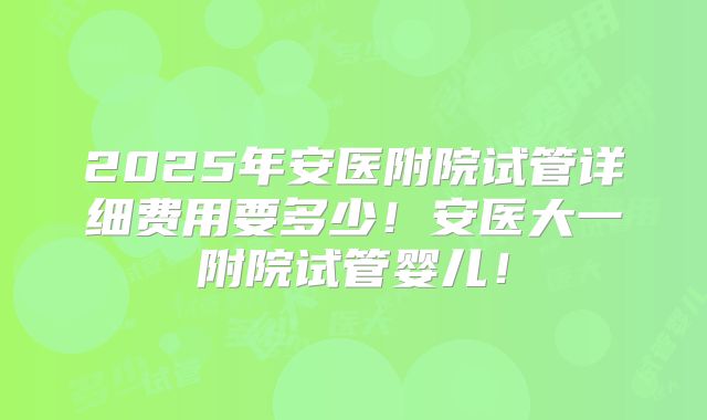 2025年安医附院试管详细费用要多少！安医大一附院试管婴儿！