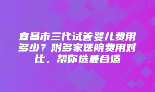 宜昌市三代试管婴儿费用多少？附多家医院费用对比，帮你选最合适