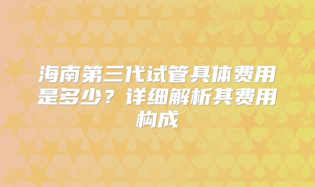 海南第三代试管具体费用是多少?详细解析其费用构成