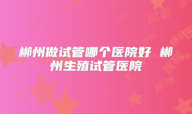 郴州做试管哪个医院好 郴州生殖试管医院