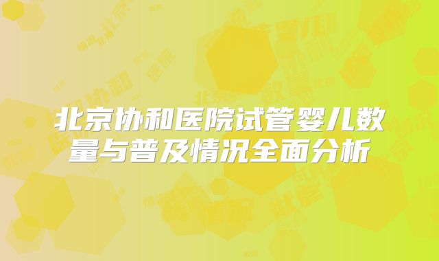 北京协和医院试管婴儿数量与普及情况全面分析