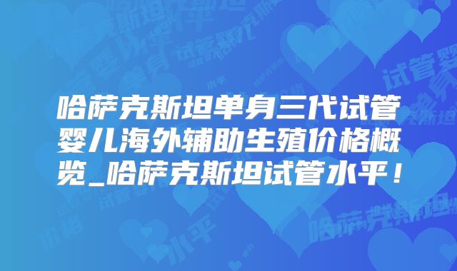 哈萨克斯坦单身三代试管婴儿海外辅助生殖价格概览_哈萨克斯坦试管水平！