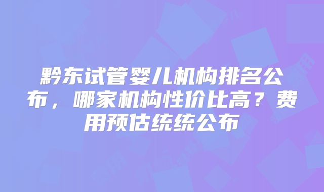黔东试管婴儿机构排名公布，哪家机构性价比高？费用预估统统公布