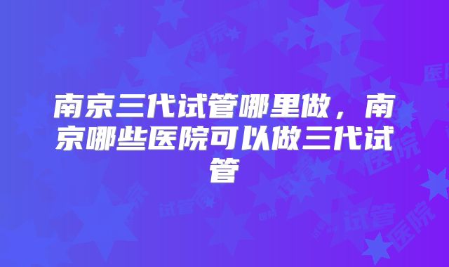 南京三代试管哪里做,南京哪些医院可以做三代试管