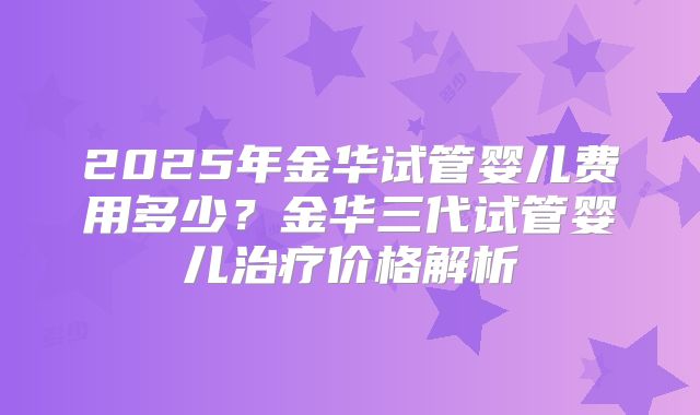 2025年金华试管婴儿费用多少？金华三代试管婴儿治疗价格解析
