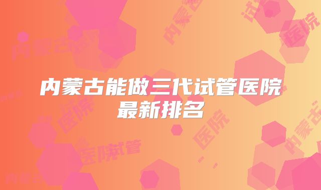 内蒙古能做三代试管医院最新排名