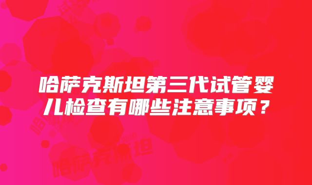 哈萨克斯坦第三代试管婴儿检查有哪些注意事项？