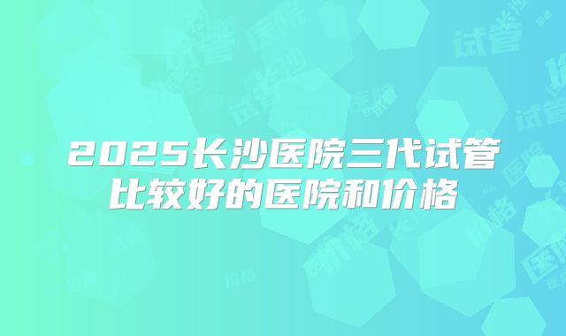 2025长沙医院三代试管比较好的医院和价格