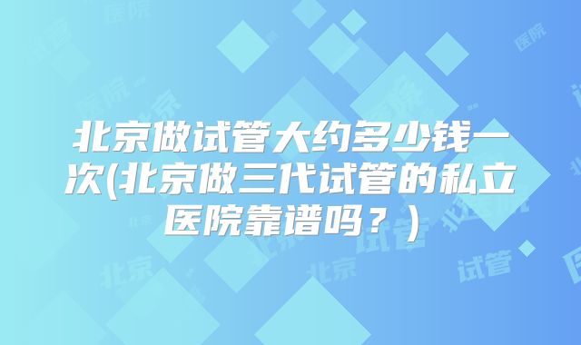 北京做试管大约多少钱一次(北京做三代试管的私立医院靠谱吗？)