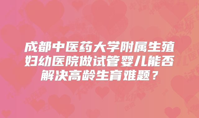 成都中医药大学附属生殖妇幼医院做试管婴儿能否解决高龄生育难题？