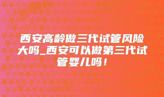 西安高龄做三代试管风险大吗_西安可以做第三代试管婴儿吗！