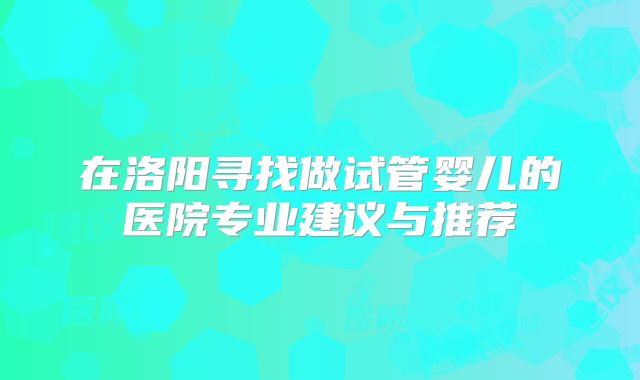 在洛阳寻找做试管婴儿的医院专业建议与推荐