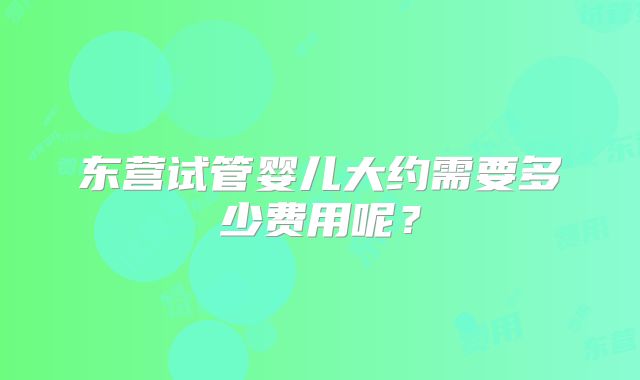 东营试管婴儿大约需要多少费用呢？