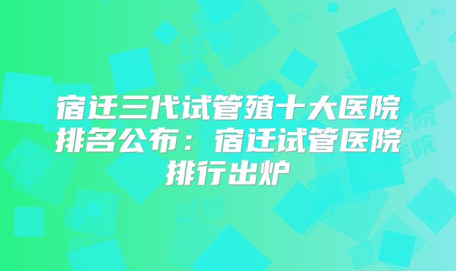 宿迁三代试管殖十大医院排名公布：宿迁试管医院排行出炉