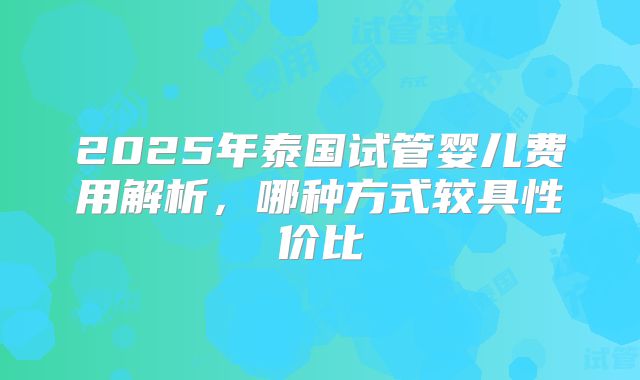 2025年泰国试管婴儿费用解析，哪种方式较具性价比