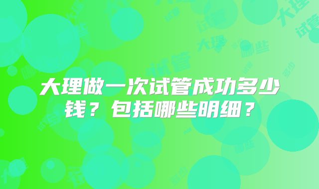 大理做一次试管成功多少钱?包括哪些明细?