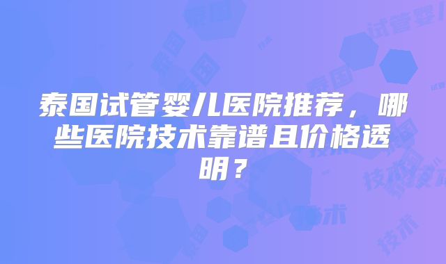 泰国试管婴儿医院推荐，哪些医院技术靠谱且价格透明？