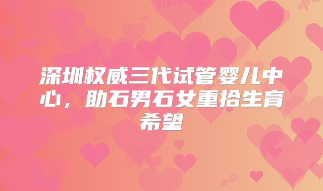 深圳权威三代试管婴儿中心,助石男石女重拾生育希望