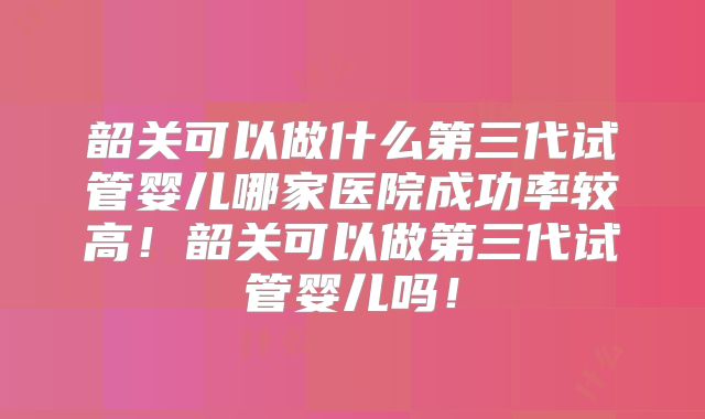 韶关可以做什么第三代试管婴儿哪家医院成功率较高！韶关可以做第三代试管婴儿吗！