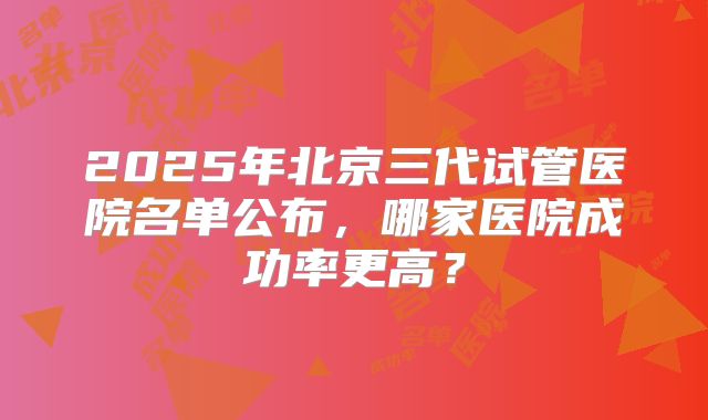 2025年北京三代试管医院名单公布，哪家医院成功率更高？
