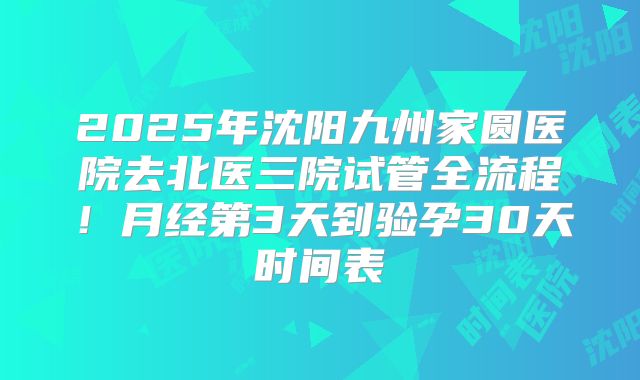 2025年沈阳九州家圆医院去北医三院试管全流程！月经第3天到验孕30天时间表