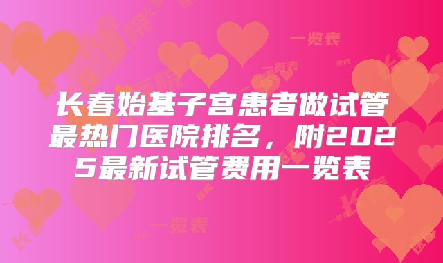 长春始基子宫患者做试管最热门医院排名,附2025最新试管费用一览表