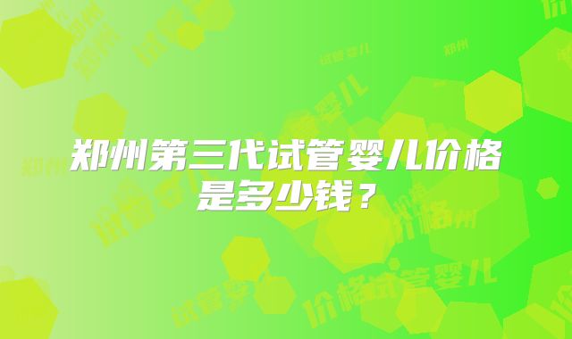 郑州第三代试管婴儿价格是多少钱？