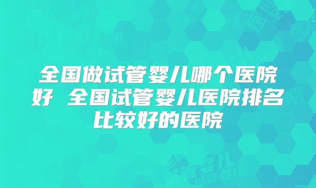 全国做试管婴儿哪个医院好 全国试管婴儿医院排名比较好的医院