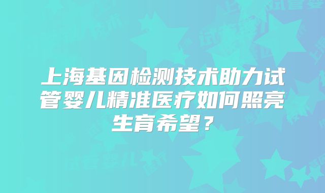 上海基因检测技术助力试管婴儿精准医疗如何照亮生育希望?