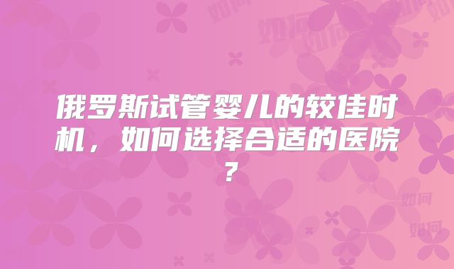 俄罗斯试管婴儿的较佳时机，如何选择合适的医院？